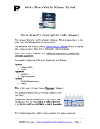 What is “Natural Cellular Defense”, Zeolite?




      This is the world’s most important health discovery.
The company bringing you this product is Waiora. There is no company in any
other channel of distribution that compares to it.

The difference with Waiora and the Natural Cellular Defense product is that no
other company in any other line of distribution has this product.

It is a product that is protected by a proprietary manufacturing process that
cannot be duplicated.

Our product philosophy is Remove, Replenish, and Restore.

Remove
  • Heavy metals
  • Toxins
Replenish
  • Nutrients
  • Key compounds
Restore
  • Youthful appearance
  • Vitality

This is the lead product in our Remove category.
This product will remove heavy metals and toxins from
your body.

There is not medical professional, in my opinion, that
would argue that we have heavy metals and toxins
in our bodies and they contribute to many illnesses.



This product supports a healthy immune system and balance your pH.



     ©2008 Erik Loebl – http://www.potenthealthsupplements.com – Page 1
 