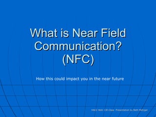 What is Near Field Communication? (NFC) HACC Web 130 Class  Presentation by Beth Metzger How this could impact you in the near future 