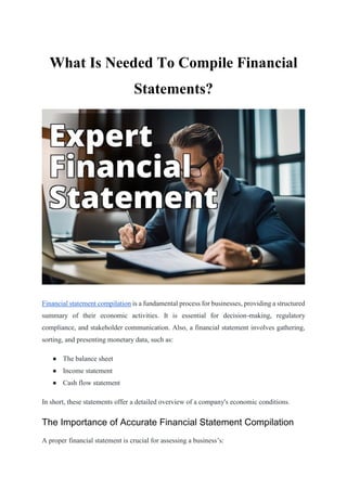 What Is Needed To Compile Financial
Statements?
Financial statement compilation is a fundamental process for businesses, providing a structured
summary of their economic activities. It is essential for decision-making, regulatory
compliance, and stakeholder communication. Also, a financial statement involves gathering,
sorting, and presenting monetary data, such as:
● The balance sheet
● Income statement
● Cash flow statement
In short, these statements offer a detailed overview of a company's economic conditions.
The Importance of Accurate Financial Statement Compilation
A proper financial statement is crucial for assessing a business’s:
 