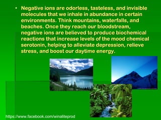  Negative ions are odorless, tasteless, and invisible
      molecules that we inhale in abundance in certain
      environments. Think mountains, waterfalls, and
      beaches. Once they reach our bloodstream,
      negative ions are believed to produce biochemical
      reactions that increase levels of the mood chemical
      serotonin, helping to alleviate depression, relieve
      stress, and boost our daytime energy.




https://www.facebook.com/winaliteprod
 
