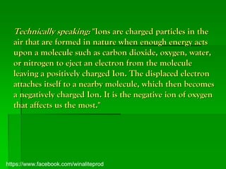 Technically speaking: "Ions are charged particles in the
  air that are formed in nature when enough energy acts
  upon a molecule such as carbon dioxide, oxygen, water,
  or nitrogen to eject an electron from the molecule
  leaving a positively charged Ion. The displaced electron
  attaches itself to a nearby molecule, which then becomes
  a negatively charged Ion. It is the negative ion of oxygen
  that affects us the most."




https://www.facebook.com/winaliteprod
 