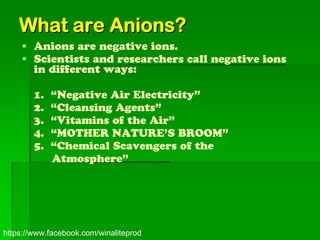 What are Anions?
     Anions are negative ions.
     Scientists and researchers call negative ions
      in different ways:

        1.   “Negative Air Electricity”
        2.   “Cleansing Agents”
        3.   “Vitamins of the Air”
        4.   “MOTHER NATURE’S BROOM”
        5.   “Chemical Scavengers of the
             Atmosphere”




https://www.facebook.com/winaliteprod
 