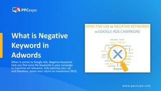 What is Negative
Keyword in
Adwords
When it comes to Google Ads, Negative keywords
help you fine-tune the keywords in your campaign
to maximize ad relevance, fully optimize your ad,
and therefore, boost your return on investment (ROI).
www.ppcexpo.com
 