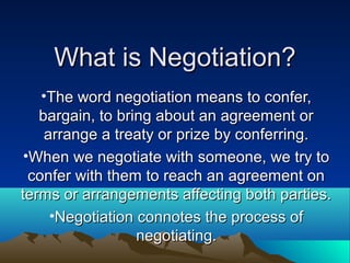 What is Negotiation?What is Negotiation?
•The word negotiation means to confer,The word negotiation means to confer,
bargain, to bring about an agreement orbargain, to bring about an agreement or
arrange a treaty or prize by conferring.arrange a treaty or prize by conferring.
•When we negotiate with someone, we try toWhen we negotiate with someone, we try to
confer with them to reach an agreement onconfer with them to reach an agreement on
terms or arrangements affecting both parties.terms or arrangements affecting both parties.
•Negotiation connotes the process ofNegotiation connotes the process of
negotiating.negotiating.
 