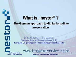 What  is „nestor“ ?   The German approach to digital long-time preservation Dr. des. Beate Sturm | Sven Vlaeminck Goettingen State- and University Library (SUB) sturm@sub.uni-goettingen.de | vlaeminck@sub.uni-goettingen.de   