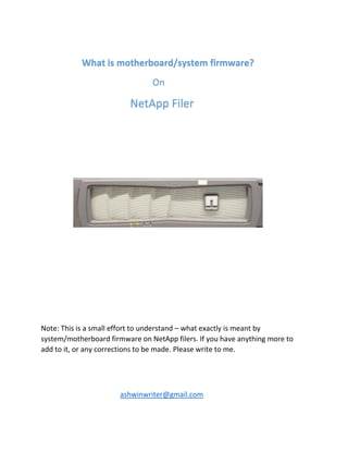 What is motherboard/system firmware?
On
NetApp Filer
Note: This is a small effort to understand – what exactly is meant by
system/motherboard firmware on NetApp filers. If you have anything more to
add to it, or any corrections to be made. Please write to me.
ashwinwriter@gmail.com
 