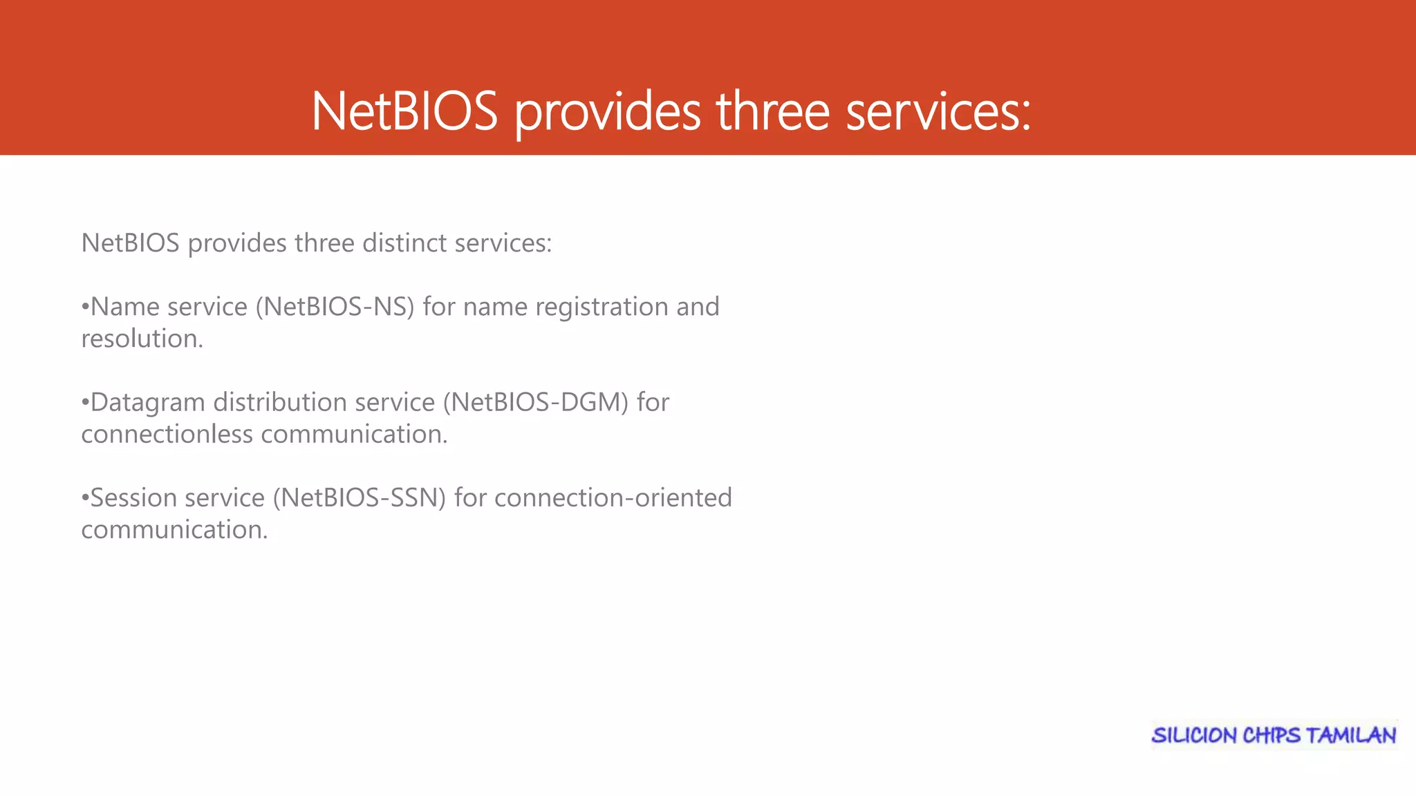NetBIOS provides three services:
NetBIOS provides three distinct services:
•Name service (NetBIOS-NS) for name registration and
resolution.
•Datagram distribution service (NetBIOS-DGM) for
connectionless communication.
•Session service (NetBIOS-SSN) for connection-oriented
communication.
 