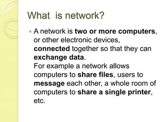 What is network?
   A network is two or more computers,
    or other electronic devices,
    connected together so that they can
    exchange data.
    For example a network allows
    computers to share files, users to
    message each other, a whole room of
    computers to share a single printer,
    etc.
 