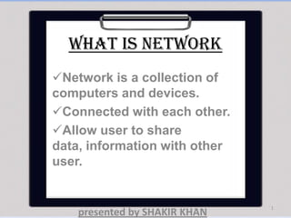 What is network
Network is a collection of
computers and devices.
Connected with each other.
Allow user to share
data, information with other
user.
1
presented by SHAKIR KHAN
 