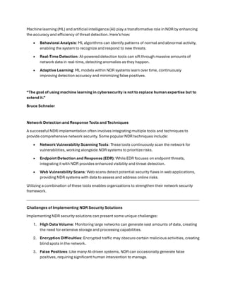 Machine learning (ML) and artificial intelligence (AI) play a transformative role in NDR by enhancing
the accuracy and efficiency of threat detection. Here’s how:
• Behavioral Analysis: ML algorithms can identify patterns of normal and abnormal activity,
enabling the system to recognize and respond to new threats.
• Real-Time Detection: AI-powered detection tools can sift through massive amounts of
network data in real-time, detecting anomalies as they happen.
• Adaptive Learning: ML models within NDR systems learn over time, continuously
improving detection accuracy and minimizing false positives.
“The goal of using machine learning in cybersecurity is not to replace human expertise but to
extend it.”
Bruce Schneier
Network Detection and Response Tools and Techniques
A successful NDR implementation often involves integrating multiple tools and techniques to
provide comprehensive network security. Some popular NDR techniques include:
• Network Vulnerability Scanning Tools: These tools continuously scan the network for
vulnerabilities, working alongside NDR systems to prioritize risks.
• Endpoint Detection and Response (EDR): While EDR focuses on endpoint threats,
integrating it with NDR provides enhanced visibility and threat detection.
• Web Vulnerability Scans: Web scans detect potential security flaws in web applications,
providing NDR systems with data to assess and address online risks.
Utilizing a combination of these tools enables organizations to strengthen their network security
framework.
Challenges of Implementing NDR Security Solutions
Implementing NDR security solutions can present some unique challenges:
1. High Data Volume: Monitoring large networks can generate vast amounts of data, creating
the need for extensive storage and processing capabilities.
2. Encryption Difficulties: Encrypted traffic may obscure certain malicious activities, creating
blind spots in the network.
3. False Positives: Like many AI-driven systems, NDR can occasionally generate false
positives, requiring significant human intervention to manage.
 