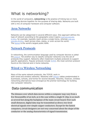 What is networking?
In the world of computers, networking is the practice of linking two or more
computing devices together for the purpose of sharing data. Networks are built
with a mix of computer hardware and computer software.
Area Networks
Networks can be categorized in several different ways. One approach defines the
type of network according to the geographic area it spans.Local area networks
(LANs), for example, typically reach across a single home, whereas wide area
networks (WANs), reach across cities, states, or even across the world.
The Internet is the world's largest public WAN.
Network Protocols
In networking, the communication language used by computer devices is called
the protocol. Yet another way to classify computer networks is by the set of
protocols they support. Networks often implement multiple protocols to support
specific applications. Popular protocols include TCP/IP, the most common protocol
found on the Internet and in home networks.
Wired vs Wireless Networking
Many of the same network protocols, like TCP/IP, work in
both wired and wireless networks. Networks with Ethernet cables predominated in
businesses, schools, and homes for several decades. Recently, however, wireless
networking alternatives have emerged as the premier technology for building
new computer networks.
Data communication
The distance over which data moves within a computer may vary from a
few thousandths of an inch, as is the case within a single IC chip, to as much
as several feet along the backplane of the main circuit board. Over such
small distances, digital data may be transmitted as direct, two-level
electrical signals over simple copper conductors. Except for the fastest
computers, circuit designers are not very concerned about the shape of the
conductor or the analog characteristics of signal transmission.
 