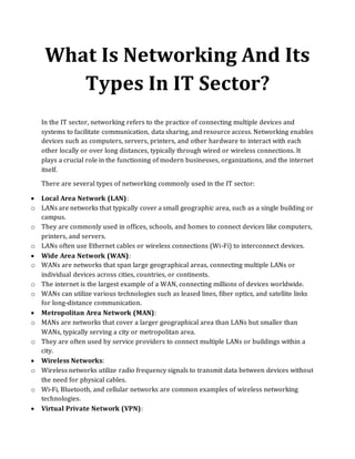 What Is Networking And Its
Types In IT Sector?
In the IT sector, networking refers to the practice of connecting multiple devices and
systems to facilitate communication, data sharing, and resource access. Networking enables
devices such as computers, servers, printers, and other hardware to interact with each
other locally or over long distances, typically through wired or wireless connections. It
plays a crucial role in the functioning of modern businesses, organizations, and the internet
itself.
There are several types of networking commonly used in the IT sector:
• Local Area Network (LAN):
o LANs are networks that typically cover a small geographic area, such as a single building or
campus.
o They are commonly used in offices, schools, and homes to connect devices like computers,
printers, and servers.
o LANs often use Ethernet cables or wireless connections (Wi-Fi) to interconnect devices.
• Wide Area Network (WAN):
o WANs are networks that span large geographical areas, connecting multiple LANs or
individual devices across cities, countries, or continents.
o The internet is the largest example of a WAN, connecting millions of devices worldwide.
o WANs can utilize various technologies such as leased lines, fiber optics, and satellite links
for long-distance communication.
• Metropolitan Area Network (MAN):
o MANs are networks that cover a larger geographical area than LANs but smaller than
WANs, typically serving a city or metropolitan area.
o They are often used by service providers to connect multiple LANs or buildings within a
city.
• Wireless Networks:
o Wireless networks utilize radio frequency signals to transmit data between devices without
the need for physical cables.
o Wi-Fi, Bluetooth, and cellular networks are common examples of wireless networking
technologies.
• Virtual Private Network (VPN):
 