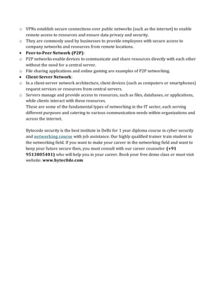 o VPNs establish secure connections over public networks (such as the internet) to enable
remote access to resources and ensure data privacy and security.
o They are commonly used by businesses to provide employees with secure access to
company networks and resources from remote locations.
• Peer-to-Peer Network (P2P):
o P2P networks enable devices to communicate and share resources directly with each other
without the need for a central server.
o File sharing applications and online gaming are examples of P2P networking.
• Client-Server Network:
o In a client-server network architecture, client devices (such as computers or smartphones)
request services or resources from central servers.
o Servers manage and provide access to resources, such as files, databases, or applications,
while clients interact with these resources.
These are some of the fundamental types of networking in the IT sector, each serving
different purposes and catering to various communication needs within organizations and
across the internet.
Bytecode security is the best institute in Delhi for 1 year diploma course in cyber security
and networking course with job assistance. Our highly qualified trainer train student in
the networking field. If you want to make your career in the networking field and want to
keep your future secure then, you must consult with our career counselor (+91
9513805401) who will help you in your career. Book your free demo class or must visit
website: www.bytec0de.com
 