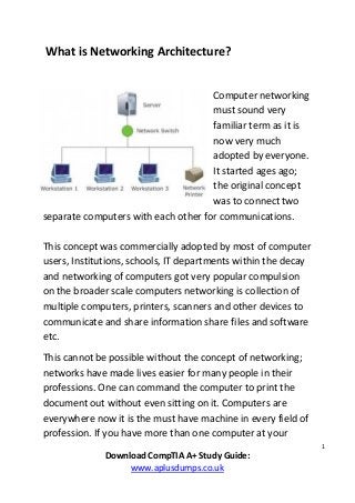 1
Download CompTIA A+ Study Guide:
www.aplusdumps.co.uk
What is Networking Architecture?
Computer networking
must sound very
familiar term as it is
now very much
adopted by everyone.
It started ages ago;
the original concept
was to connect two
separate computers with each other for communications.
This concept was commercially adopted by most of computer
users, Institutions, schools, IT departments within the decay
and networking of computers got very popular compulsion
on the broader scale computers networking is collection of
multiple computers, printers, scanners and other devices to
communicate and share information share files and software
etc.
This cannot be possible without the concept of networking;
networks have made lives easier for many people in their
professions. One can command the computer to print the
document out without even sitting on it. Computers are
everywhere now it is the must have machine in every field of
profession. If you have more than one computer at your
 