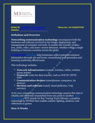 Phone No: +44 01628397590
EMAIL ID: montdigital.uk@gmail.com
Website: https://www.montdigital.com/
Definition and Overview
Networking communication technology encompasses both the
hardware and software involved in the design, deployment, and
management of computer networks. It enables the transfer of data—
text, audio, video, and more—across distances, whether within a single
building or between countries across the globe.
Google Lead Services help businesses collect potential customer
information through ads and forms, streamlining lead generation and
boosting marketing effectiveness.
This technology includes:
 Network infrastructure (routers, switches, cables, wireless
access points)
 Protocols (rules for data transfer, such as TCP/IP, HTTP,
FTP)
 Communication devices (smartphones, computers, Iot
devices)
 Services and software (email, cloud platforms, Voip
services)
At its core, networking communication technology ensures that data is
reliably and efficiently transmitted from one point to another. RTX
Meaning — RTX stands for Ray Tracing Texel eXtreme, a graphics
technology by NVIDIA that enables realistic lighting, shadows, and
reflections in games.
How It Works
 