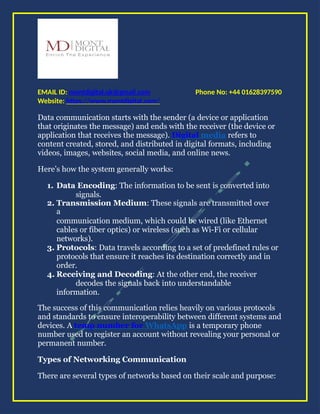 Phone No: +44 01628397590
EMAIL ID: montdigital.uk@gmail.com
Website: https://www.montdigital.com/
Data communication starts with the sender (a device or application
that originates the message) and ends with the receiver (the device or
application that receives the message). Digital media refers to
content created, stored, and distributed in digital formats, including
videos, images, websites, social media, and online news.
Here’s how the system generally works:
1. Data Encoding: The information to be sent is converted into
signals.
2. Transmission Medium: These signals are transmitted over
a
communication medium, which could be wired (like Ethernet
cables or fiber optics) or wireless (such as Wi-Fi or cellular
networks).
3. Protocols: Data travels according to a set of predefined rules or
protocols that ensure it reaches its destination correctly and in
order.
4. Receiving and Decoding: At the other end, the receiver
decodes the signals back into understandable
information.
The success of this communication relies heavily on various protocols
and standards to ensure interoperability between different systems and
devices. A temp number for WhatsApp is a temporary phone
number used to register an account without revealing your personal or
permanent number.
Types of Networking Communication
There are several types of networks based on their scale and purpose:
 