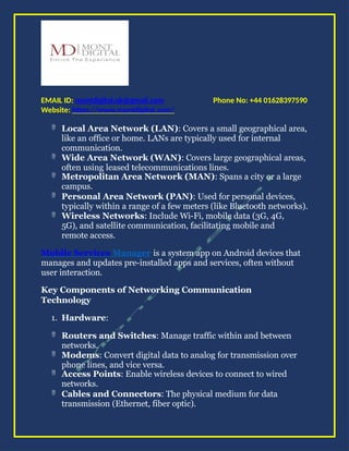 Phone No: +44 01628397590
EMAIL ID: montdigital.uk@gmail.com
Website: https://www.montdigital.com/
 Local Area Network (LAN): Covers a small geographical area,
like an office or home. LANs are typically used for internal
communication.
 Wide Area Network (WAN): Covers large geographical areas,
often using leased telecommunications lines.
 Metropolitan Area Network (MAN): Spans a city or a large
campus.
 Personal Area Network (PAN): Used for personal devices,
typically within a range of a few meters (like Bluetooth networks).
 Wireless Networks: Include Wi-Fi, mobile data (3G, 4G,
5G), and satellite communication, facilitating mobile and
remote access.
Mobile Services Manager is a system app on Android devices that
manages and updates pre-installed apps and services, often without
user interaction.
Key Components of Networking Communication
Technology
1. Hardware:
 Routers and Switches: Manage traffic within and between
networks.
 Modems: Convert digital data to analog for transmission over
phone lines, and vice versa.
 Access Points: Enable wireless devices to connect to wired
networks.
 Cables and Connectors: The physical medium for data
transmission (Ethernet, fiber optic).
 