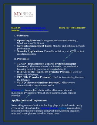 Phone No: +44 01628397590
EMAIL ID: montdigital.uk@gmail.com
Website: https://www.montdigital.com/
1. Software:
 Operating Systems: Manage network connections (e.g.,
Windows, macOS, Linux).
 Network Management Tools: Monitor and optimize network
performance.
 Security Applications: Firewalls, antivirus, and VPNS protect
data transmission.
2. Protocols:
 TCP/IP (Transmission Control Protocol/Internet
Protocol): The foundation of the Internet, responsible for
breaking data into packets and reassembling it.
 HTTP/HTTPS (HyperText Transfer Protocol): Used for
accessing web pages.
 FTP (File Transfer Protocol): Used for transferring files over
the Internet.
 VoIP (Voice over Internet Protocol): Allows voice
communication over data networks.
Stream 4U is an online platform that allows users to watch
movies and TV shows for free. It often features a wide content
selection.
Applications and Importance
Networking communication technology plays a pivotal role in nearly
every aspect of modern life. Geotag photos online means adding
location information to images using web tools, helping organize,
map, and share pictures based on where taken.
 