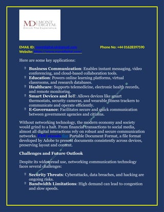Phone No: +44 01628397590
EMAIL ID: montdigital.uk@gmail.com
Website: https://www.montdigital.com/
Here are some key applications:
 Business Communication: Enables instant messaging, video
conferencing, and cloud-based collaboration tools.
 Education: Powers online learning platforms, virtual
classrooms, and research databases.
 Healthcare: Supports telemedicine, electronic health records,
and remote monitoring.
 Smart Devices and IoT: Allows devices like smart
thermostats, security cameras, and wearable fitness trackers to
communicate and operate efficiently.
 E-Governance: Facilitates secure and quick communication
between government agencies and citizens.
Without networking technology, the modern economy and society
would grind to a halt. From financial transactions to social media,
almost all digital interactions rely on robust and secure communication
networks. PDF stands for Portable Document Format, a file format
developed by Adobe to present documents consistently across devices,
preserving layout and content.
Challenges and Future Outlook
Despite its widespread use, networking communication technology
faces several challenges:
 Security Threats: Cyberattacks, data breaches, and hacking are
ongoing risks.
 Bandwidth Limitations: High demand can lead to congestion
and slow speeds.
 