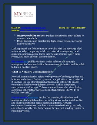 Phone No: +44 01628397590
EMAIL ID: montdigital.uk@gmail.com
Website: https://www.montdigital.com/
 Interoperability Issues: Devices and systems must adhere to
common standards.
 Cost: Building and maintaining high-speed, reliable networks
can be expensive.
Looking ahead, the field continues to evolve with the adoption of 5G
networks, edge computing, AI-driven network management, and
quantum communication. These innovations promise faster, more
secure, and more efficient communication.
PR stands for public relations, which refers to the strategic
management of communication between an organisation and its public
to build a positive image.
What Is Network Communication?
Network communication refers to the process of exchanging data and
information between devices, systems, or applications over a network.
It involves the use of protocols, hardware, and software to enable
communication between different devices, such as computers,
smartphones, and servers. This communication can be wired (using
cables like Ethernet) or wireless (using technologies like Wi-Fi or
cellular networks).
Digital media services involve the creation, distribution, and
management of digital content, including video, audio, social media,
and online advertising, across various platforms. Network
communication ensures that data is transferred efficiently, securely,
and reliably, whether it’s for browsing the internet, sending emails, or
streaming videos.
 