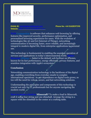 Phone No: +44 01628397590
EMAIL ID: montdigital.uk@gmail.com
Website: https://www.montdigital.com/
Web Companion is software that enhances web browsing by offering
features like improved security, performance optimisation, and
personalised browsing experiences for users. With the evolution of
technologies like 5G and Iot (Internet of Things), networking
communication is becoming faster, more reliable, and increasingly
integral to modern digital life, from enterprise applications to personal
use.
This technology is fundamental in enabling the seamless operation of
services and applications in today’s interconnected world. Safari
Browser iPhone — Safari is the default web browser on iPhones,
known for its fast performance, energy efficiency, privacy features, and
seamless integration with Apple’s ecosystem.
Conclusion
Networking communication technology is the backbone of the digital
age, enabling everything from everyday emails to complex
international operations. As our dependence on digital tools grows, so
too will the need for robust, secure, and fast networking solutions.
Understanding the principles and components of this technology is
crucial not only for IT professionals but for anyone navigating the
modern world.
How to make a lead in Minecraft? To make a lead in Minecraft,
craft it using four string and one slimeball. Arrange the string in a
square with the slimeball in the center at a crafting table.
 