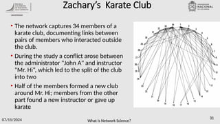 What is Network Science?
07/11/2024 31
Zachary’s Karate Club
• The network captures 34 members of a
karate club, documenting links between
pairs of members who interacted outside
the club.
• During the study a conflict arose between
the administrator "John A" and instructor
"Mr. Hi“, which led to the split of the club
into two
• Half of the members formed a new club
around Mr. Hi; members from the other
part found a new instructor or gave up
karate
 