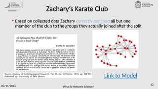 What is Network Science?
07/11/2024 32
Zachary’s Karate Club
• Based on collected data Zachary correctly assigned all but one
member of the club to the groups they actually joined after the split
Link to Model
 