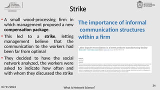 What is Network Science?
07/11/2024 34
Strike
• A small wood-processing firm in
which management proposed a new
compensation package.
• This led to a strike, letting
management believe that the
communication to the workers had
been far from optimal
• They decided to have the social
network analyzed, the workers were
asked to indicate how often and
with whom they discussed the strike
The importance of informal
communication structures
within a firm
 