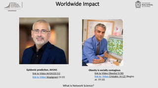 What is Network Science?
Worldwide Impact
Epidemic prediction, AH1N1
link to Video AH1N1(0:51)
link to Video Vespignani (3:15)
Obesity is socially contagious
link to Video Obesity( 0:30)
link to Video Cristakis: (4:12) (Begins
at: 19:10)
 