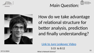 What is Network Science?
07/11/2024 53
Main Question:
How do we take advantage
of relational structure for
better analysis, prediction
and finally understanding?
Link to Jure Leskovec Video
5:15 to 8:12
 