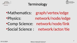 What is Network Science?
07/11/2024 7
Terminology
•Mathematics: graph/vertex/edge
•Physics: network/node/edge
•Comp Science: network/node/link
•Social Science : network/actor/tie
 