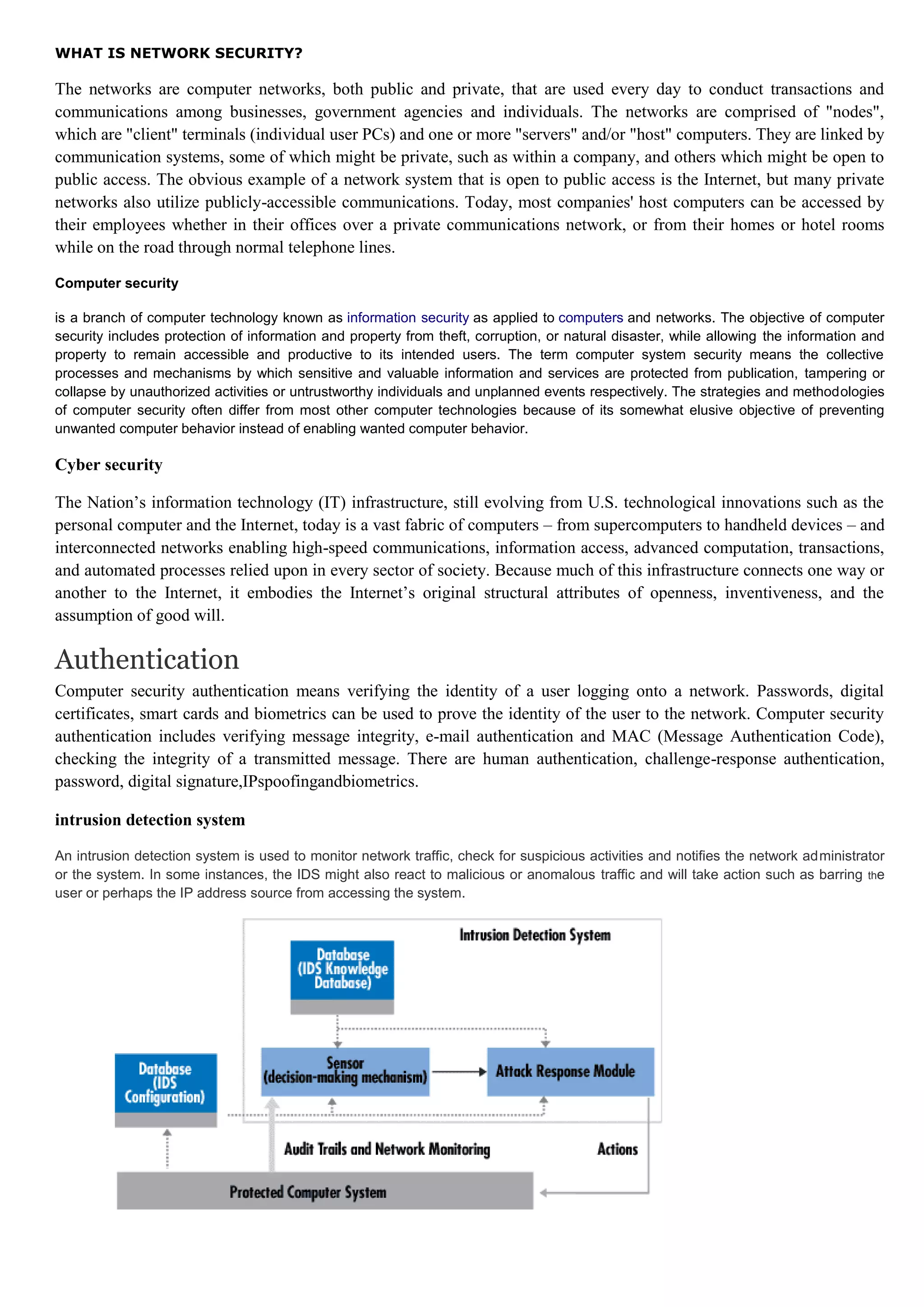 WHAT IS NETWORK SECURITY?

The networks are computer networks, both public and private, that are used every day to conduct transactions and
communications among businesses, government agencies and individuals. The networks are comprised of "nodes",
which are "client" terminals (individual user PCs) and one or more "servers" and/or "host" computers. They are linked by
communication systems, some of which might be private, such as within a company, and others which might be open to
public access. The obvious example of a network system that is open to public access is the Internet, but many private
networks also utilize publicly-accessible communications. Today, most companies' host computers can be accessed by
their employees whether in their offices over a private communications network, or from their homes or hotel rooms
while on the road through normal telephone lines.

Computer security

is a branch of computer technology known as information security as applied to computers and networks. The objective of computer
security includes protection of information and property from theft, corruption, or natural disaster, while allowing the information and
property to remain accessible and productive to its intended users. The term computer system security means the collective
processes and mechanisms by which sensitive and valuable information and services are protected from publication, tampering or
collapse by unauthorized activities or untrustworthy individuals and unplanned events respectively. The strategies and methodologies
of computer security often differ from most other computer technologies because of its somewhat elusive objective of preventing
unwanted computer behavior instead of enabling wanted computer behavior.

Cyber security

The Nation’s information technology (IT) infrastructure, still evolving from U.S. technological innovations such as the
personal computer and the Internet, today is a vast fabric of computers – from supercomputers to handheld devices – and
interconnected networks enabling high-speed communications, information access, advanced computation, transactions,
and automated processes relied upon in every sector of society. Because much of this infrastructure connects one way or
another to the Internet, it embodies the Internet’s original structural attributes of openness, inventiveness, and the
assumption of good will.

Authentication
Computer security authentication means verifying the identity of a user logging onto a network. Passwords, digital
certificates, smart cards and biometrics can be used to prove the identity of the user to the network. Computer security
authentication includes verifying message integrity, e-mail authentication and MAC (Message Authentication Code),
checking the integrity of a transmitted message. There are human authentication, challenge-response authentication,
password, digital signature,IPspoofingandbiometrics.

intrusion detection system

An intrusion detection system is used to monitor network traffic, check for suspicious activities and notifies the network administrator
or the system. In some instances, the IDS might also react to malicious or anomalous traffic and will take action such as barring the
user or perhaps the IP address source from accessing the system.
 