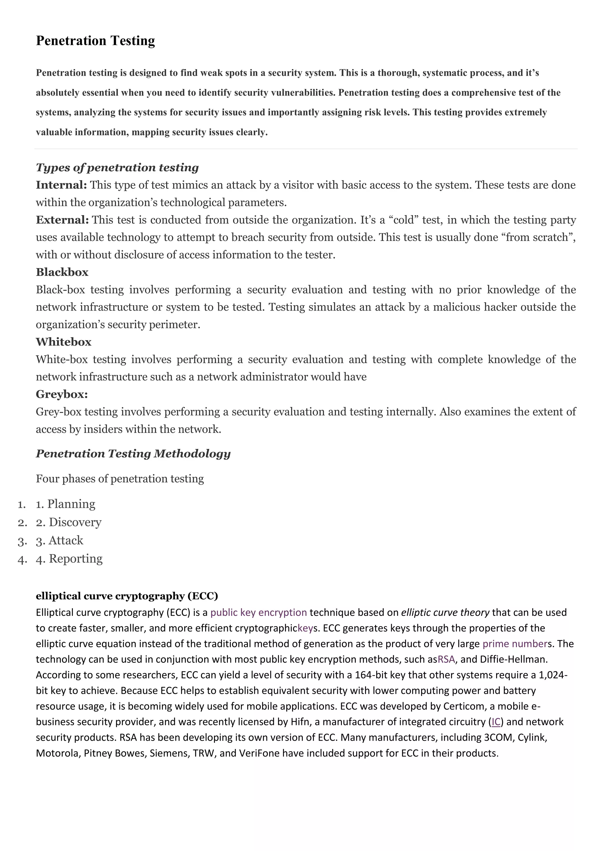Penetration Testing

   Penetration testing is designed to find weak spots in a security system. This is a thorough, systematic process, and it’s
   absolutely essential when you need to identify security vulnerabilities. Penetration testing does a comprehensive test of the
   systems, analyzing the systems for security issues and importantly assigning risk levels. This testing provides extremely
   valuable information, mapping security issues clearly.


   Types of penetration testing
   Internal: This type of test mimics an attack by a visitor with basic access to the system. These tests are done
   within the organization’s technological parameters.
   External: This test is conducted from outside the organization. It’s a “cold” test, in which the testing party
   uses available technology to attempt to breach security from outside. This test is usually done “from scratch”,
   with or without disclosure of access information to the tester.
   Blackbox
   Black-box testing involves performing a security evaluation and testing with no prior knowledge of the
   network infrastructure or system to be tested. Testing simulates an attack by a malicious hacker outside the
   organization’s security perimeter.
   Whitebox
   White-box testing involves performing a security evaluation and testing with complete knowledge of the
   network infrastructure such as a network administrator would have
   Greybox:
   Grey-box testing involves performing a security evaluation and testing internally. Also examines the extent of
   access by insiders within the network.

   Penetration Testing Methodology

   Four phases of penetration testing

1. 1. Planning
2. 2. Discovery
3. 3. Attack
4. 4. Reporting


   elliptical curve cryptography (ECC)
   Elliptical curve cryptography (ECC) is a public key encryption technique based on elliptic curve theory that can be used
   to create faster, smaller, and more efficient cryptographickeys. ECC generates keys through the properties of the
   elliptic curve equation instead of the traditional method of generation as the product of very large prime numbers. The
   technology can be used in conjunction with most public key encryption methods, such asRSA, and Diffie-Hellman.
   According to some researchers, ECC can yield a level of security with a 164-bit key that other systems require a 1,024-
   bit key to achieve. Because ECC helps to establish equivalent security with lower computing power and battery
   resource usage, it is becoming widely used for mobile applications. ECC was developed by Certicom, a mobile e-
   business security provider, and was recently licensed by Hifn, a manufacturer of integrated circuitry (IC) and network
   security products. RSA has been developing its own version of ECC. Many manufacturers, including 3COM, Cylink,
   Motorola, Pitney Bowes, Siemens, TRW, and VeriFone have included support for ECC in their products.
 