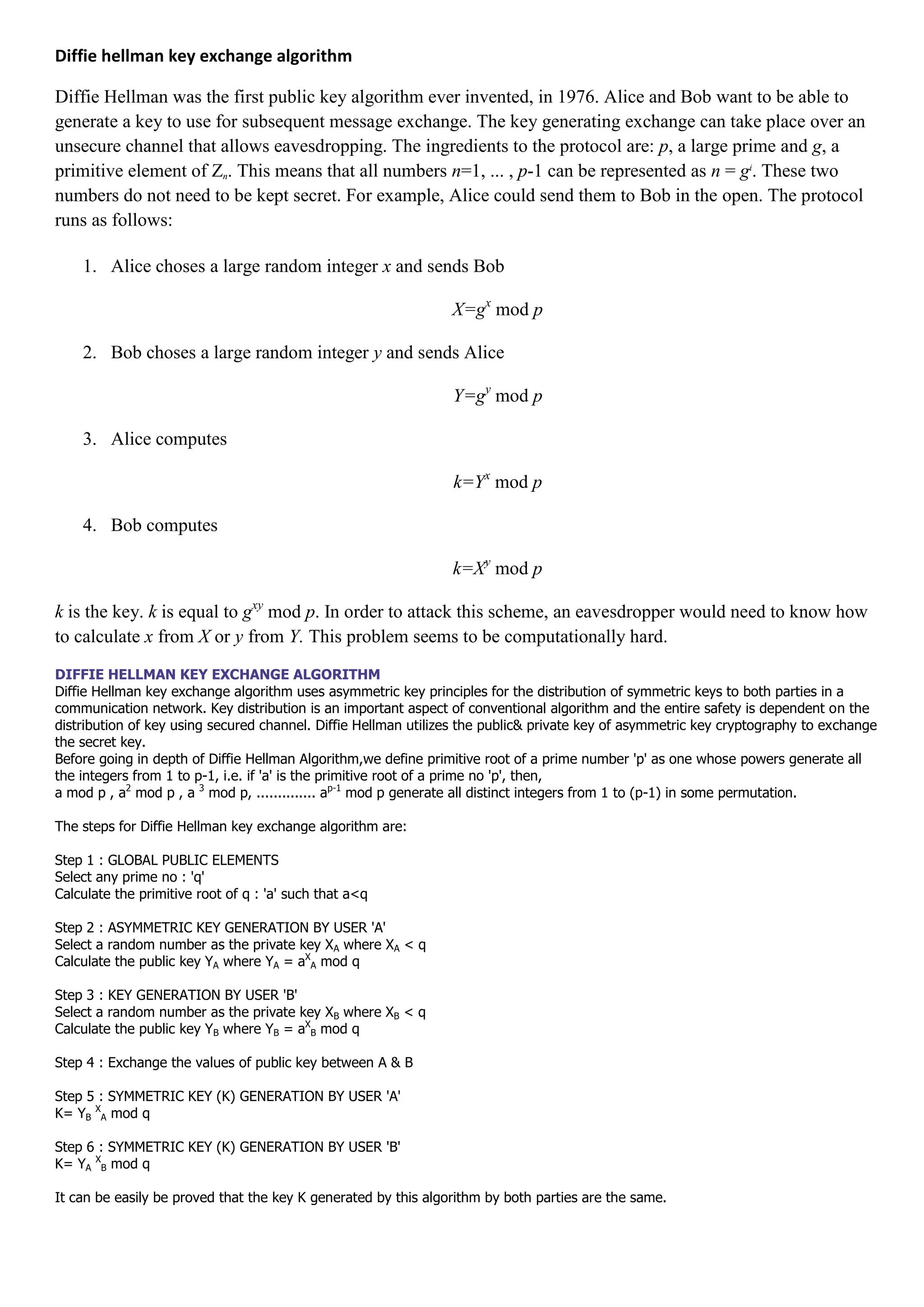 Diffie hellman key exchange algorithm

Diffie Hellman was the first public key algorithm ever invented, in 1976. Alice and Bob want to be able to
generate a key to use for subsequent message exchange. The key generating exchange can take place over an
unsecure channel that allows eavesdropping. The ingredients to the protocol are: p, a large prime and g, a
primitive element of Zn. This means that all numbers n=1, ... , p-1 can be represented as n = gi. These two
numbers do not need to be kept secret. For example, Alice could send them to Bob in the open. The protocol
runs as follows:

    1. Alice choses a large random integer x and sends Bob

                                                                X=gx mod p

    2. Bob choses a large random integer y and sends Alice

                                                                Y=gy mod p

    3. Alice computes

                                                                k=Yx mod p

    4. Bob computes

                                                                k=Xy mod p

k is the key. k is equal to gxy mod p. In order to attack this scheme, an eavesdropper would need to know how
to calculate x from X or y from Y. This problem seems to be computationally hard.
DIFFIE HELLMAN KEY EXCHANGE ALGORITHM
Diffie Hellman key exchange algorithm uses asymmetric key principles for the distribution of symmetric keys to both parties in a
communication network. Key distribution is an important aspect of conventional algorithm and the entire safety is dependent on the
distribution of key using secured channel. Diffie Hellman utilizes the public& private key of asymmetric key cryptography to exchange
the secret key.
Before going in depth of Diffie Hellman Algorithm,we define primitive root of a prime number 'p' as one whose powers generate all
the integers from 1 to p-1, i.e. if 'a' is the primitive root of a prime no 'p', then,
a mod p , a2 mod p , a 3 mod p, .............. ap-1 mod p generate all distinct integers from 1 to (p-1) in some permutation.

The steps for Diffie Hellman key exchange algorithm are:

Step 1 : GLOBAL PUBLIC ELEMENTS
Select any prime no : 'q'
Calculate the primitive root of q : 'a' such that a<q

Step 2 : ASYMMETRIC KEY GENERATION BY USER 'A'
Select a random number as the private key XA where XA < q
Calculate the public key YA where YA = aXA mod q

Step 3 : KEY GENERATION BY USER 'B'
Select a random number as the private key XB where XB < q
Calculate the public key YB where YB = aXB mod q

Step 4 : Exchange the values of public key between A & B

Step 5 : SYMMETRIC KEY (K) GENERATION BY USER 'A'
K= YB XA mod q

Step 6 : SYMMETRIC KEY (K) GENERATION BY USER 'B'
K= YA XB mod q

It can be easily be proved that the key K generated by this algorithm by both parties are the same.
 