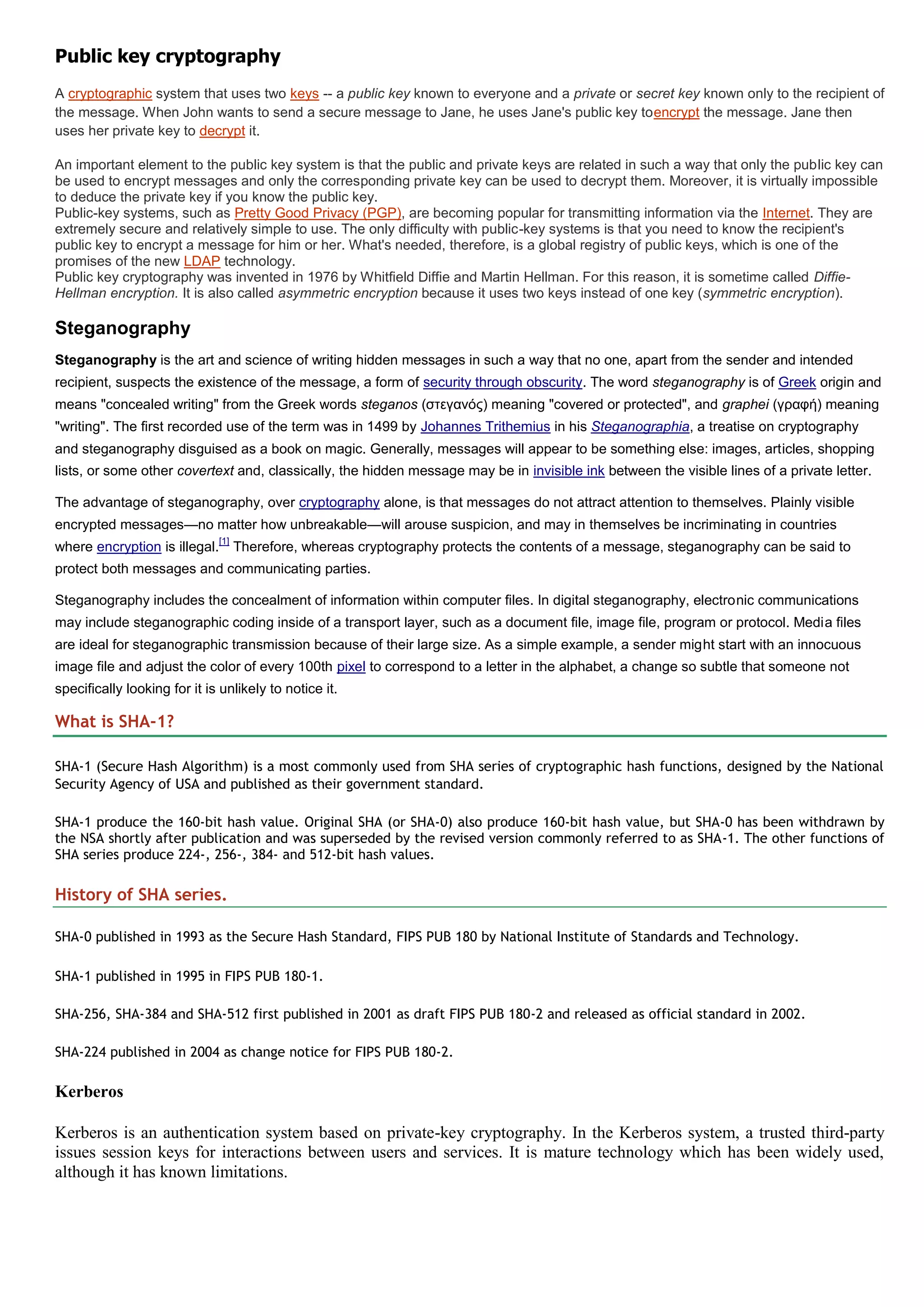 Public key cryptography
A cryptographic system that uses two keys -- a public key known to everyone and a private or secret key known only to the recipient of
the message. When John wants to send a secure message to Jane, he uses Jane's public key toencrypt the message. Jane then
uses her private key to decrypt it.

An important element to the public key system is that the public and private keys are related in such a way that only the public key can
be used to encrypt messages and only the corresponding private key can be used to decrypt them. Moreover, it is virtually impossible
to deduce the private key if you know the public key.
Public-key systems, such as Pretty Good Privacy (PGP), are becoming popular for transmitting information via the Internet. They are
extremely secure and relatively simple to use. The only difficulty with public-key systems is that you need to know the recipient's
public key to encrypt a message for him or her. What's needed, therefore, is a global registry of public keys, which is one of the
promises of the new LDAP technology.
Public key cryptography was invented in 1976 by Whitfield Diffie and Martin Hellman. For this reason, it is sometime called Diffie-
Hellman encryption. It is also called asymmetric encryption because it uses two keys instead of one key (symmetric encryption).

Steganography
Steganography is the art and science of writing hidden messages in such a way that no one, apart from the sender and intended
recipient, suspects the existence of the message, a form of security through obscurity. The word steganography is of Greek origin and
means "concealed writing" from the Greek words steganos (στεγανός) meaning "covered or protected", and graphei (γραυή) meaning
"writing". The first recorded use of the term was in 1499 by Johannes Trithemius in his Steganographia, a treatise on cryptography
and steganography disguised as a book on magic. Generally, messages will appear to be something else: images, articles, shopping
lists, or some other covertext and, classically, the hidden message may be in invisible ink between the visible lines of a private letter.

The advantage of steganography, over cryptography alone, is that messages do not attract attention to themselves. Plainly visible
encrypted messages—no matter how unbreakable—will arouse suspicion, and may in themselves be incriminating in countries
                               [1]
where encryption is illegal.         Therefore, whereas cryptography protects the contents of a message, steganography can be said to
protect both messages and communicating parties.

Steganography includes the concealment of information within computer files. In digital steganography, electronic communications
may include steganographic coding inside of a transport layer, such as a document file, image file, program or protocol. Media files
are ideal for steganographic transmission because of their large size. As a simple example, a sender might start with an innocuous
image file and adjust the color of every 100th pixel to correspond to a letter in the alphabet, a change so subtle that someone not
specifically looking for it is unlikely to notice it.

What is SHA-1?

SHA-1 (Secure Hash Algorithm) is a most commonly used from SHA series of cryptographic hash functions, designed by the National
Security Agency of USA and published as their government standard.

SHA-1 produce the 160-bit hash value. Original SHA (or SHA-0) also produce 160-bit hash value, but SHA-0 has been withdrawn by
the NSA shortly after publication and was superseded by the revised version commonly referred to as SHA-1. The other functions of
SHA series produce 224-, 256-, 384- and 512-bit hash values.

History of SHA series.

SHA-0 published in 1993 as the Secure Hash Standard, FIPS PUB 180 by National Institute of Standards and Technology.

SHA-1 published in 1995 in FIPS PUB 180-1.

SHA-256, SHA-384 and SHA-512 first published in 2001 as draft FIPS PUB 180-2 and released as official standard in 2002.

SHA-224 published in 2004 as change notice for FIPS PUB 180-2.

Kerberos

Kerberos is an authentication system based on private-key cryptography. In the Kerberos system, a trusted third-party
issues session keys for interactions between users and services. It is mature technology which has been widely used,
although it has known limitations.
 