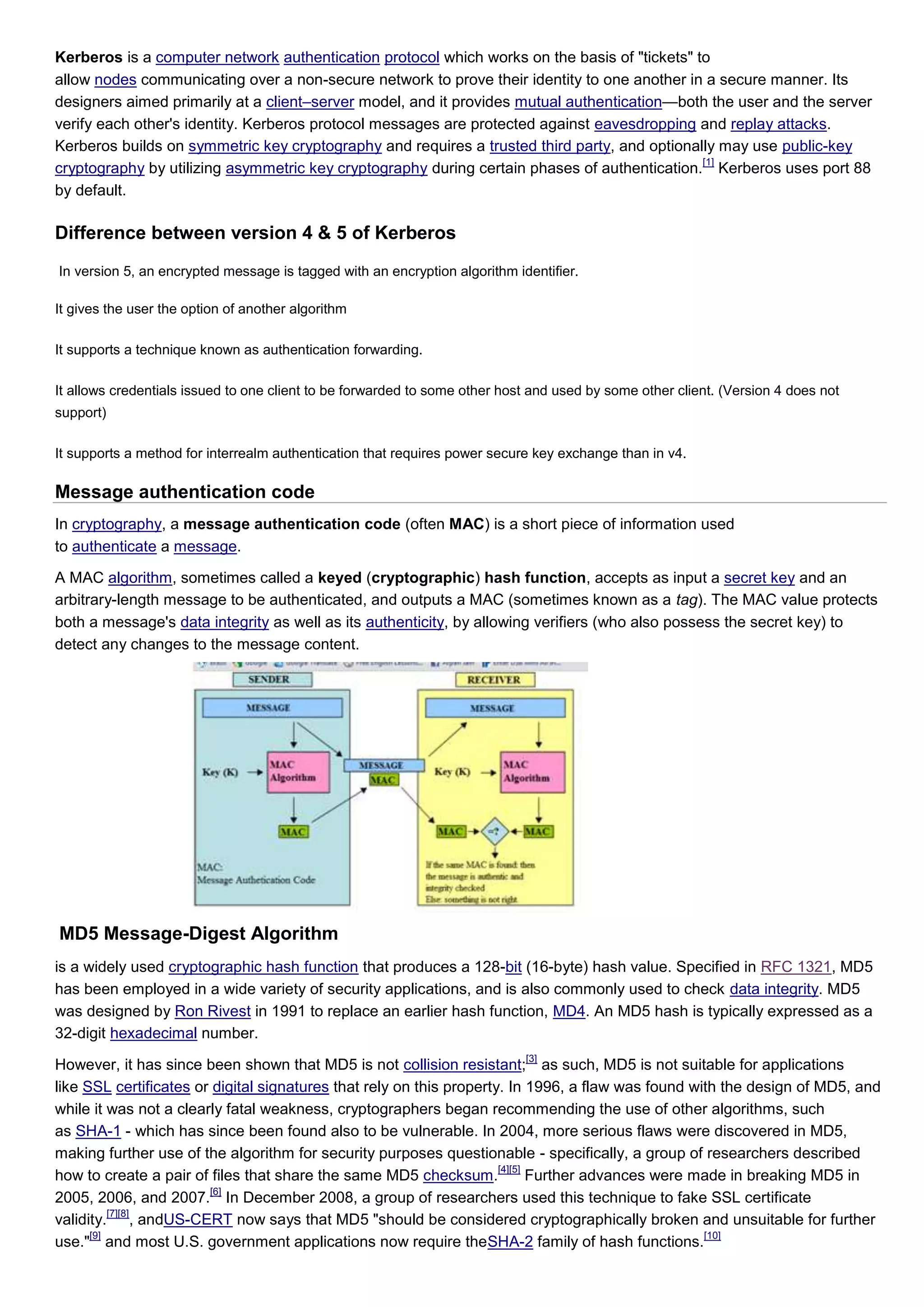 Kerberos is a computer network authentication protocol which works on the basis of "tickets" to
allow nodes communicating over a non-secure network to prove their identity to one another in a secure manner. Its
designers aimed primarily at a client–server model, and it provides mutual authentication—both the user and the server
verify each other's identity. Kerberos protocol messages are protected against eavesdropping and replay attacks.
Kerberos builds on symmetric key cryptography and requires a trusted third party, and optionally may use public-key
                                                                                              [1]
cryptography by utilizing asymmetric key cryptography during certain phases of authentication. Kerberos uses port 88
by default.

Difference between version 4 & 5 of Kerberos
In version 5, an encrypted message is tagged with an encryption algorithm identifier.

It gives the user the option of another algorithm

It supports a technique known as authentication forwarding.

It allows credentials issued to one client to be forwarded to some other host and used by some other client. (Version 4 does not
support)

It supports a method for interrealm authentication that requires power secure key exchange than in v4.

Message authentication code
In cryptography, a message authentication code (often MAC) is a short piece of information used
to authenticate a message.

A MAC algorithm, sometimes called a keyed (cryptographic) hash function, accepts as input a secret key and an
arbitrary-length message to be authenticated, and outputs a MAC (sometimes known as a tag). The MAC value protects
both a message's data integrity as well as its authenticity, by allowing verifiers (who also possess the secret key) to
detect any changes to the message content.




MD5 Message-Digest Algorithm
is a widely used cryptographic hash function that produces a 128-bit (16-byte) hash value. Specified in RFC 1321, MD5
has been employed in a wide variety of security applications, and is also commonly used to check data integrity. MD5
was designed by Ron Rivest in 1991 to replace an earlier hash function, MD4. An MD5 hash is typically expressed as a
32-digit hexadecimal number.
                                                                            [3]
However, it has since been shown that MD5 is not collision resistant; as such, MD5 is not suitable for applications
like SSL certificates or digital signatures that rely on this property. In 1996, a flaw was found with the design of MD5, and
while it was not a clearly fatal weakness, cryptographers began recommending the use of other algorithms, such
as SHA-1 - which has since been found also to be vulnerable. In 2004, more serious flaws were discovered in MD5,
making further use of the algorithm for security purposes questionable - specifically, a group of researchers described
                                                                      [4][5]
how to create a pair of files that share the same MD5 checksum.              Further advances were made in breaking MD5 in
                        [6]
2005, 2006, and 2007. In December 2008, a group of researchers used this technique to fake SSL certificate
          [7][8]
validity. , andUS-CERT now says that MD5 "should be considered cryptographically broken and unsuitable for further
      [9]                                                                                           [10]
use." and most U.S. government applications now require theSHA-2 family of hash functions.
 