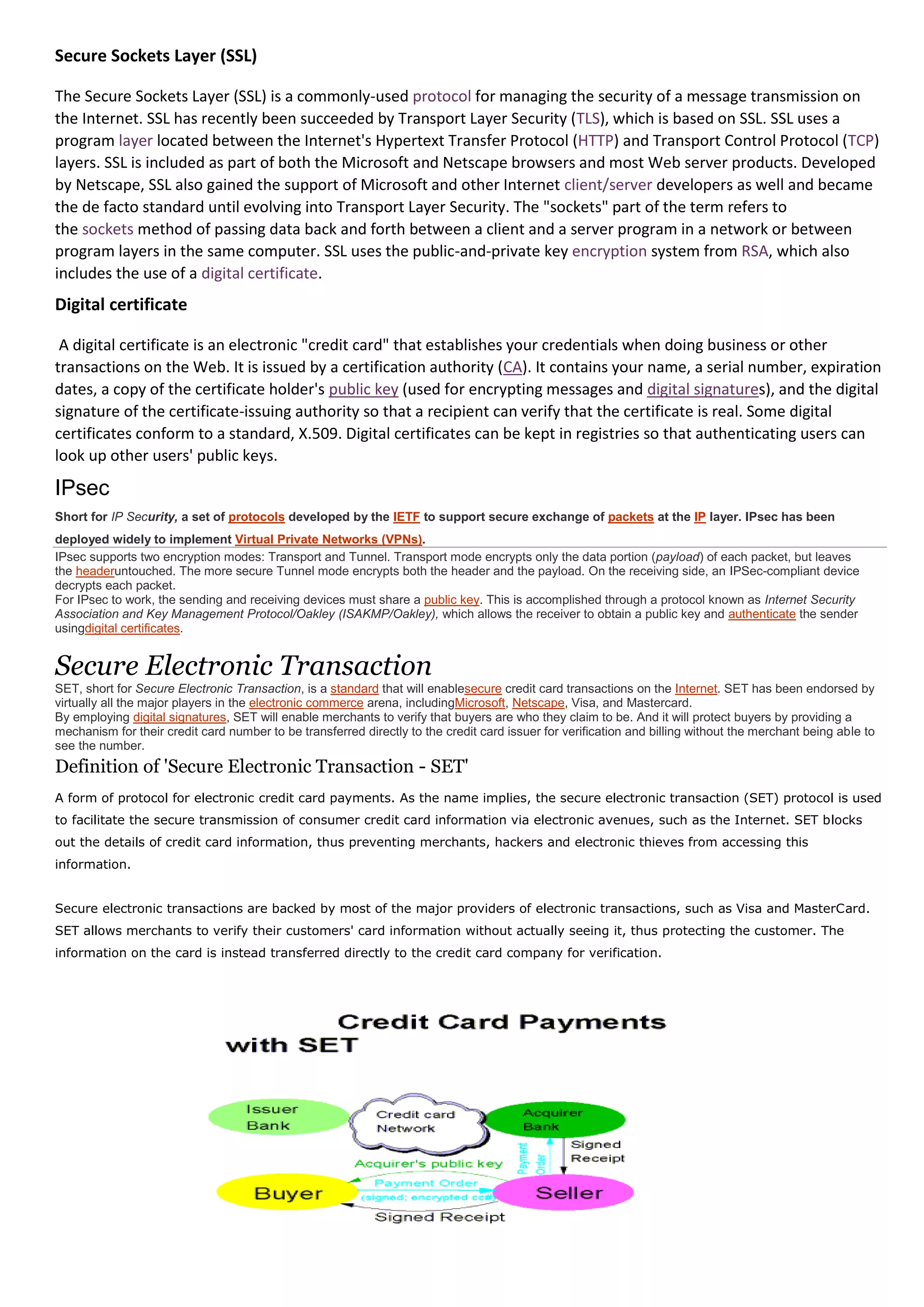 Secure Sockets Layer (SSL)

The Secure Sockets Layer (SSL) is a commonly-used protocol for managing the security of a message transmission on
the Internet. SSL has recently been succeeded by Transport Layer Security (TLS), which is based on SSL. SSL uses a
program layer located between the Internet's Hypertext Transfer Protocol (HTTP) and Transport Control Protocol (TCP)
layers. SSL is included as part of both the Microsoft and Netscape browsers and most Web server products. Developed
by Netscape, SSL also gained the support of Microsoft and other Internet client/server developers as well and became
the de facto standard until evolving into Transport Layer Security. The "sockets" part of the term refers to
the sockets method of passing data back and forth between a client and a server program in a network or between
program layers in the same computer. SSL uses the public-and-private key encryption system from RSA, which also
includes the use of a digital certificate.
Digital certificate

 A digital certificate is an electronic "credit card" that establishes your credentials when doing business or other
transactions on the Web. It is issued by a certification authority (CA). It contains your name, a serial number, expiration
dates, a copy of the certificate holder's public key (used for encrypting messages and digital signatures), and the digital
signature of the certificate-issuing authority so that a recipient can verify that the certificate is real. Some digital
certificates conform to a standard, X.509. Digital certificates can be kept in registries so that authenticating users can
look up other users' public keys.

IPsec
Short for IP Security, a set of protocols developed by the IETF to support secure exchange of packets at the IP layer. IPsec has been
deployed widely to implement Virtual Private Networks (VPNs).
IPsec supports two encryption modes: Transport and Tunnel. Transport mode encrypts only the data portion (payload) of each packet, but leaves
the headeruntouched. The more secure Tunnel mode encrypts both the header and the payload. On the receiving side, an IPSec-compliant device
decrypts each packet.
For IPsec to work, the sending and receiving devices must share a public key. This is accomplished through a protocol known as Internet Security
Association and Key Management Protocol/Oakley (ISAKMP/Oakley), which allows the receiver to obtain a public key and authenticate the sender
usingdigital certificates.


Secure Electronic Transaction
SET, short for Secure Electronic Transaction, is a standard that will enablesecure credit card transactions on the Internet. SET has been endorsed by
virtually all the major players in the electronic commerce arena, includingMicrosoft, Netscape, Visa, and Mastercard.
By employing digital signatures, SET will enable merchants to verify that buyers are who they claim to be. And it will protect buyers by providing a
mechanism for their credit card number to be transferred directly to the credit card issuer for verification and billing without the merchant being able to
see the number.
Definition of 'Secure Electronic Transaction - SET'
A form of protocol for electronic credit card payments. As the name implies, the secure electronic transaction (SET) protocol is used
to facilitate the secure transmission of consumer credit card information via electronic avenues, such as the Internet. SET blocks
out the details of credit card information, thus preventing merchants, hackers and electronic thieves from accessing this
information.


Secure electronic transactions are backed by most of the major providers of electronic transactions, such as Visa and MasterCard.
SET allows merchants to verify their customers' card information without actually seeing it, thus protecting the customer. The
information on the card is instead transferred directly to the credit card company for verification.
 