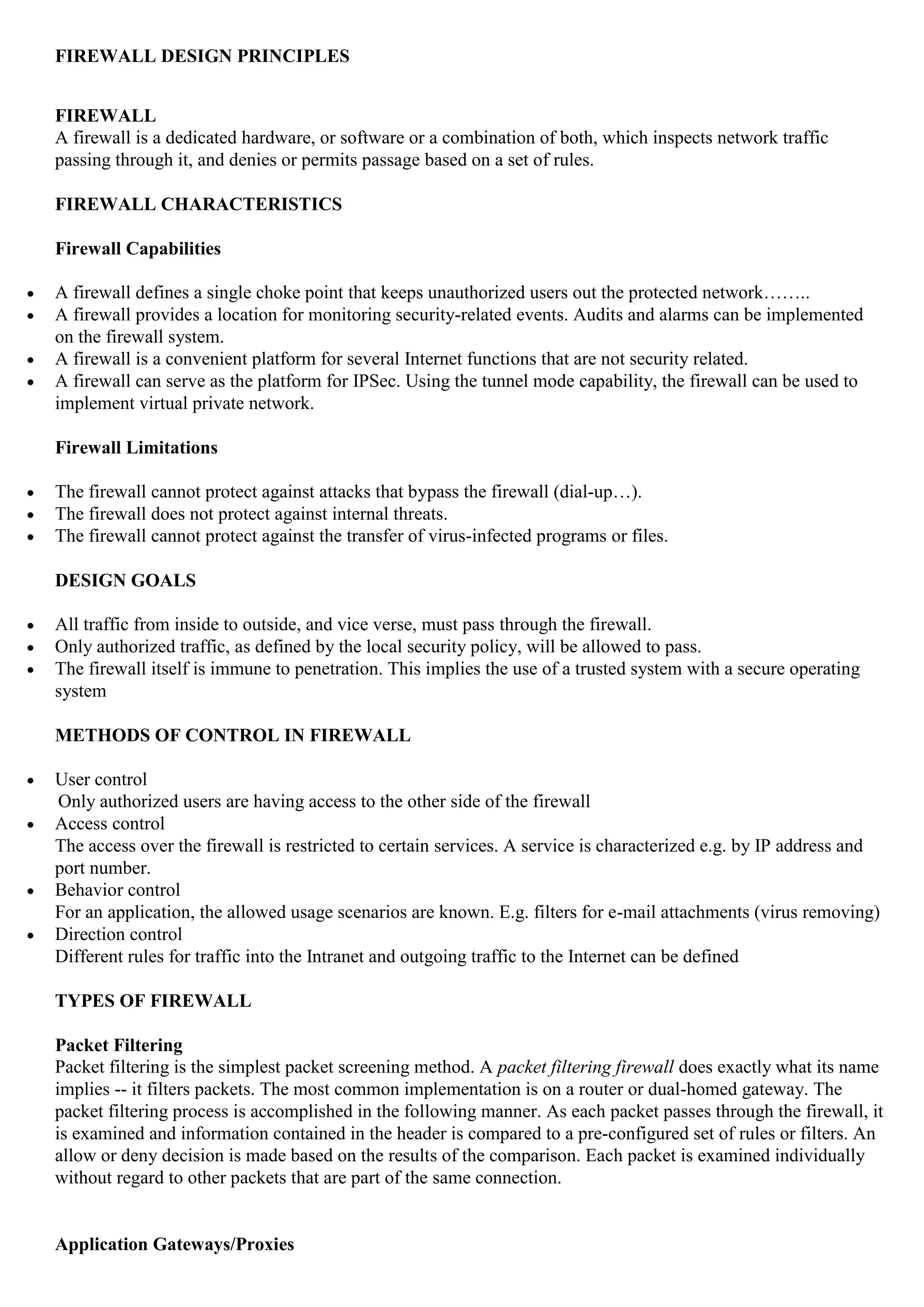 FIREWALL DESIGN PRINCIPLES


FIREWALL
A firewall is a dedicated hardware, or software or a combination of both, which inspects network traffic
passing through it, and denies or permits passage based on a set of rules.

FIREWALL CHARACTERISTICS

Firewall Capabilities

A firewall defines a single choke point that keeps unauthorized users out the protected network……..
A firewall provides a location for monitoring security-related events. Audits and alarms can be implemented
on the firewall system.
A firewall is a convenient platform for several Internet functions that are not security related.
A firewall can serve as the platform for IPSec. Using the tunnel mode capability, the firewall can be used to
implement virtual private network.

Firewall Limitations

The firewall cannot protect against attacks that bypass the firewall (dial-up…).
The firewall does not protect against internal threats.
The firewall cannot protect against the transfer of virus-infected programs or files.

DESIGN GOALS

All traffic from inside to outside, and vice verse, must pass through the firewall.
Only authorized traffic, as defined by the local security policy, will be allowed to pass.
The firewall itself is immune to penetration. This implies the use of a trusted system with a secure operating
system

METHODS OF CONTROL IN FIREWALL

User control
Only authorized users are having access to the other side of the firewall
Access control
The access over the firewall is restricted to certain services. A service is characterized e.g. by IP address and
port number.
Behavior control
For an application, the allowed usage scenarios are known. E.g. filters for e-mail attachments (virus removing)
Direction control
Different rules for traffic into the Intranet and outgoing traffic to the Internet can be defined

TYPES OF FIREWALL

Packet Filtering
Packet filtering is the simplest packet screening method. A packet filtering firewall does exactly what its name
implies -- it filters packets. The most common implementation is on a router or dual-homed gateway. The
packet filtering process is accomplished in the following manner. As each packet passes through the firewall, it
is examined and information contained in the header is compared to a pre-configured set of rules or filters. An
allow or deny decision is made based on the results of the comparison. Each packet is examined individually
without regard to other packets that are part of the same connection.


Application Gateways/Proxies
 