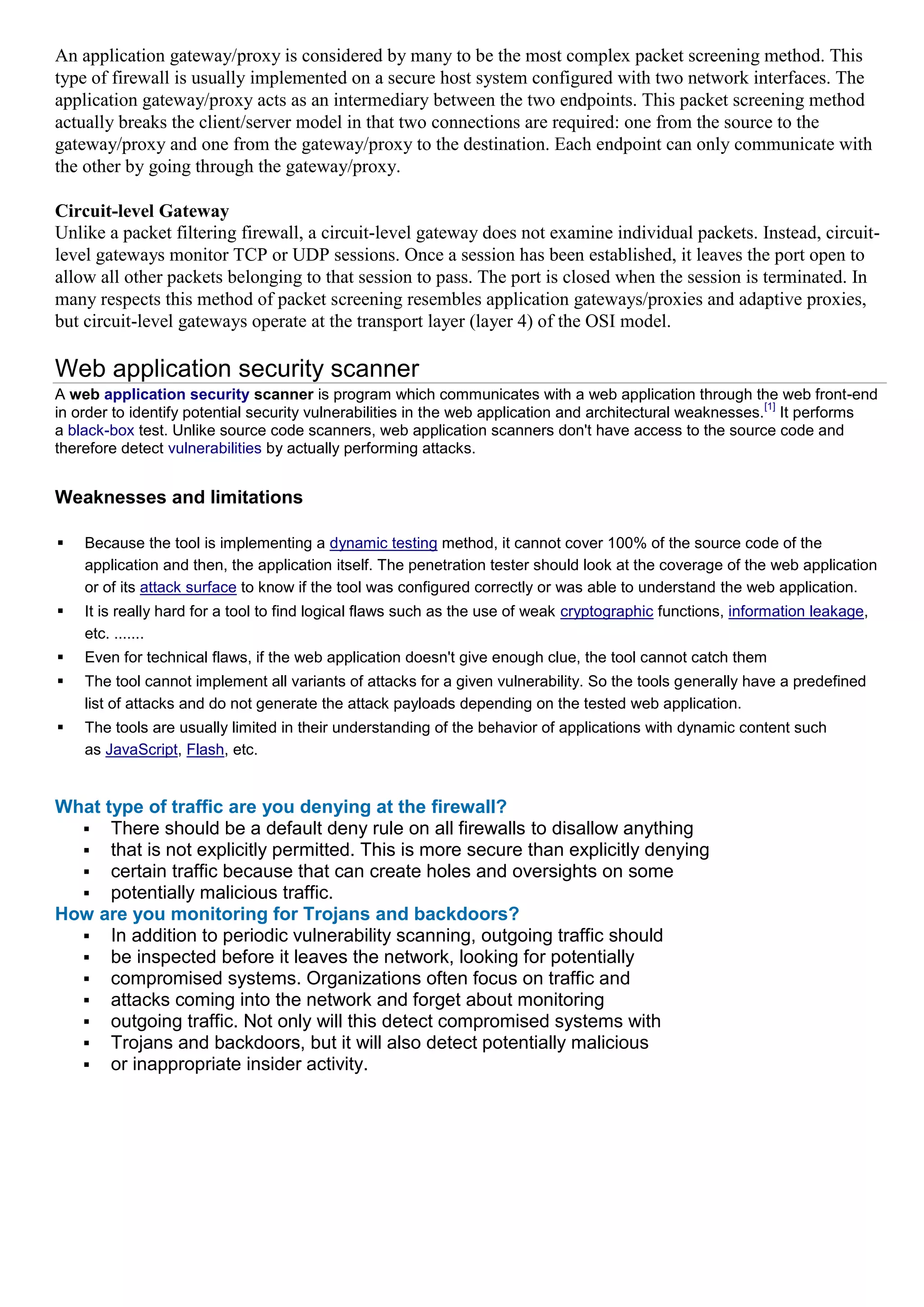 An application gateway/proxy is considered by many to be the most complex packet screening method. This
type of firewall is usually implemented on a secure host system configured with two network interfaces. The
application gateway/proxy acts as an intermediary between the two endpoints. This packet screening method
actually breaks the client/server model in that two connections are required: one from the source to the
gateway/proxy and one from the gateway/proxy to the destination. Each endpoint can only communicate with
the other by going through the gateway/proxy.

Circuit-level Gateway
Unlike a packet filtering firewall, a circuit-level gateway does not examine individual packets. Instead, circuit-
level gateways monitor TCP or UDP sessions. Once a session has been established, it leaves the port open to
allow all other packets belonging to that session to pass. The port is closed when the session is terminated. In
many respects this method of packet screening resembles application gateways/proxies and adaptive proxies,
but circuit-level gateways operate at the transport layer (layer 4) of the OSI model.

Web application security scanner
A web application security scanner is program which communicates with a web application through the web front-end
                                                                                                            [1]
in order to identify potential security vulnerabilities in the web application and architectural weaknesses. It performs
a black-box test. Unlike source code scanners, web application scanners don't have access to the source code and
therefore detect vulnerabilities by actually performing attacks.


Weaknesses and limitations

   Because the tool is implementing a dynamic testing method, it cannot cover 100% of the source code of the
    application and then, the application itself. The penetration tester should look at the coverage of the web application
    or of its attack surface to know if the tool was configured correctly or was able to understand the web application.
   It is really hard for a tool to find logical flaws such as the use of weak cryptographic functions, information leakage,
    etc. .......
   Even for technical flaws, if the web application doesn't give enough clue, the tool cannot catch them
   The tool cannot implement all variants of attacks for a given vulnerability. So the tools generally have a predefined
    list of attacks and do not generate the attack payloads depending on the tested web application.
   The tools are usually limited in their understanding of the behavior of applications with dynamic content such
    as JavaScript, Flash, etc.


What type of traffic are you denying at the firewall?
   There should be a default deny rule on all firewalls to disallow anything
   that is not explicitly permitted. This is more secure than explicitly denying
   certain traffic because that can create holes and oversights on some
   potentially malicious traffic.
How are you monitoring for Trojans and backdoors?
   In addition to periodic vulnerability scanning, outgoing traffic should
   be inspected before it leaves the network, looking for potentially
   compromised systems. Organizations often focus on traffic and
   attacks coming into the network and forget about monitoring
   outgoing traffic. Not only will this detect compromised systems with
   Trojans and backdoors, but it will also detect potentially malicious
   or inappropriate insider activity.
 