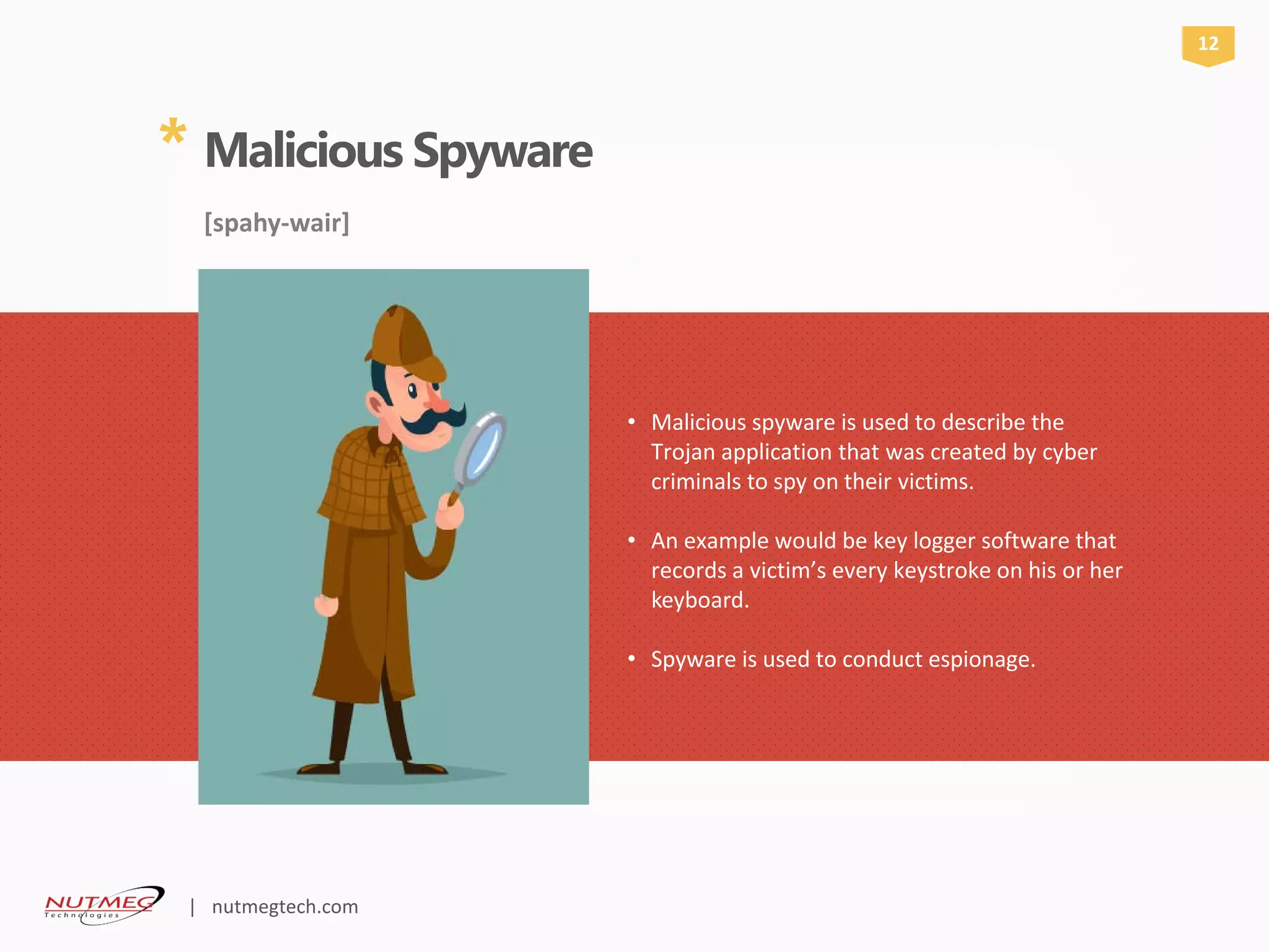 * Malicious Spyware
[spahy-wair]
Malicious spyware is used to describe the•
Trojan application that was created by cyber
criminals to spy on their victims.
An example would be key logger software that•
records a victim’s every keystroke on his or her
keyboard.
Spyware is used to conduct espionage.•
12
| nutmegtech.com
 