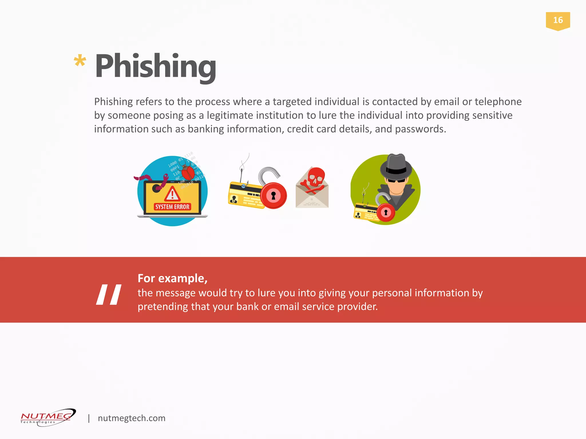 * Phishing
Phishing refers to the process where a targeted individual is contacted by email or telephone
by someone posing as a legitimate institution to lure the individual into providing sensitive
information such as banking information, credit card details, and passwords.
For example,
“
the message would try to lure you into giving your personal information by
pretending that your bank or email service provider.
16
| nutmegtech.com
 