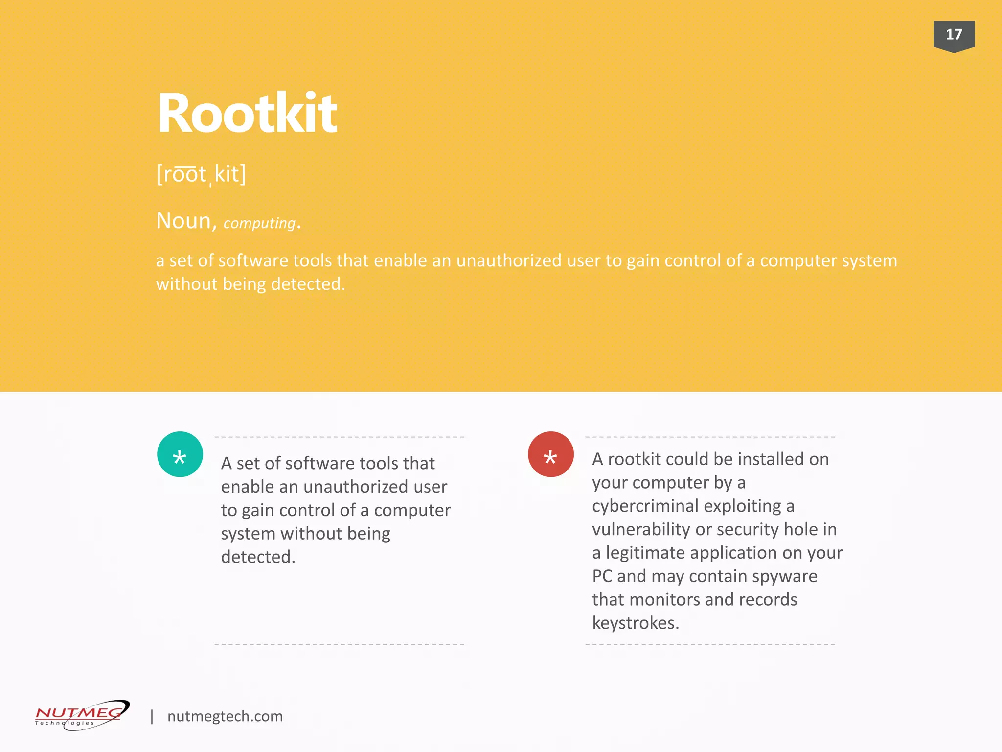 Rootkit
A set of software tools that
enable an unauthorized user
to gain control of a computer
system without being
detected.
* A rootkit could be installed on
your computer by a
cybercriminal exploiting a
vulnerability or security hole in
a legitimate application on your
PC and may contain spyware
that monitors and records
keystrokes.
*
17
[ro͞otˌkit]
Noun, computing.
a set of software tools that enable an unauthorized user to gain control of a computer system
without being detected.
| nutmegtech.com
 