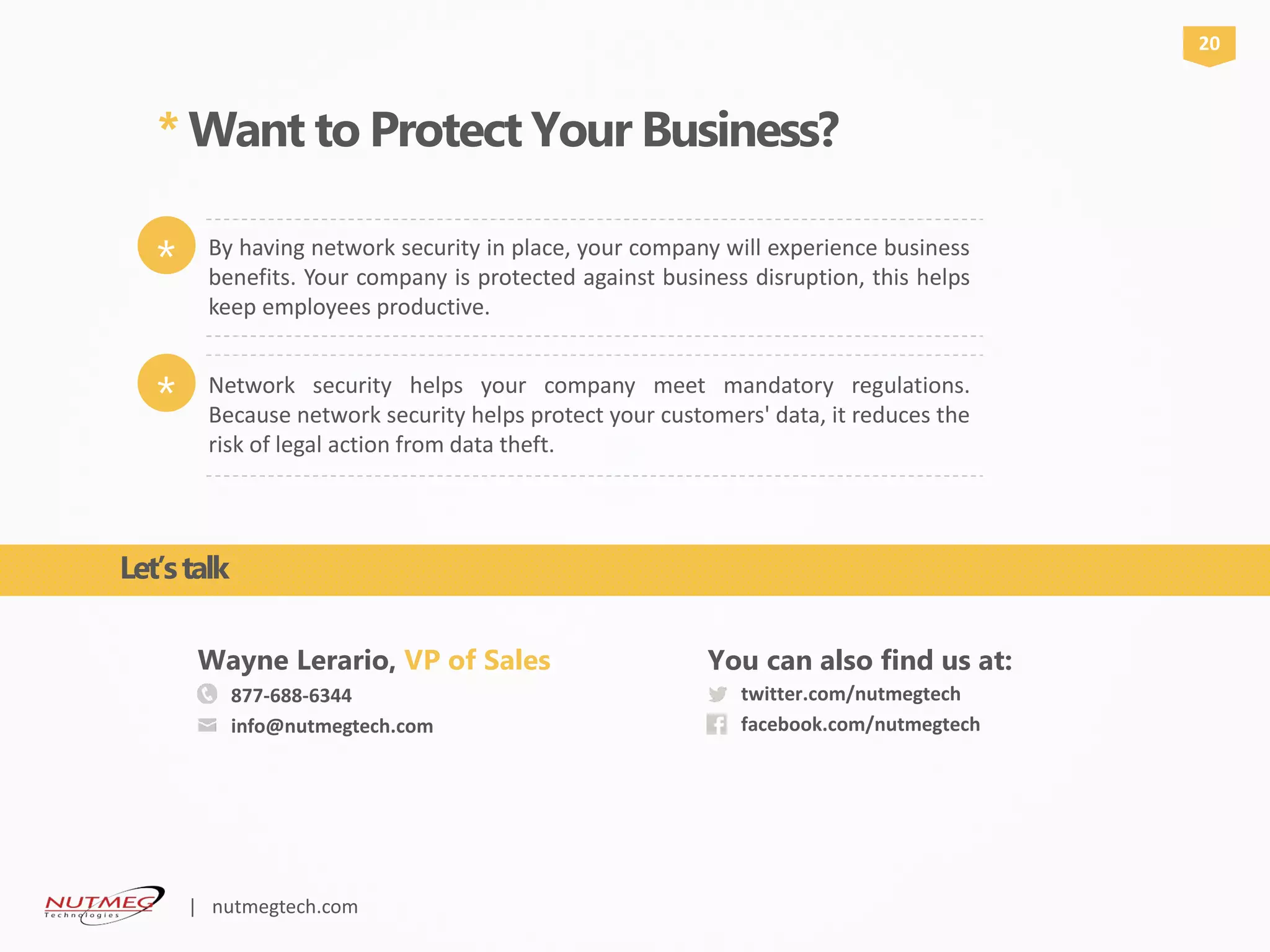 877-688-6344
info@nutmegtech.com
Wayne Lerario, VP of Sales
twitter.com/nutmegtech
facebook.com/nutmegtech
You can also find us at:
* Want to Protect Your Business?
20
Network security helps your company meet mandatory regulations.
Because network security helps protect your customers' data, it reduces the
risk of legal action from data theft.
*
By having network security in place, your company will experience business
benefits. Your company is protected against business disruption, this helps
keep employees productive.
*
Let’stalk
| nutmegtech.com
 