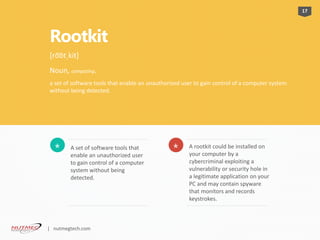 Rootkit
A set of software tools that
enable an unauthorized user
to gain control of a computer
system without being
detected.
* A rootkit could be installed on
your computer by a
cybercriminal exploiting a
vulnerability or security hole in
a legitimate application on your
PC and may contain spyware
that monitors and records
keystrokes.
*
17
[ro͞otˌkit]
Noun, computing.
a set of software tools that enable an unauthorized user to gain control of a computer system
without being detected.
| nutmegtech.com
 