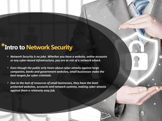 *Intro to Network Security
Network Security is no joke. Whether you have a website, online accounts•
or any cyber-based infrastructure, you are at risk of a network attack.
Even though the public only hears about cyber attacks against large•
companies, banks and government websites, small businesses make the
best targets for cyber criminals.
Due to the lack of resources of small businesses, they have the least•
protected websites, accounts and network systems, making cyber attacks
against them a relatively easy job.
 