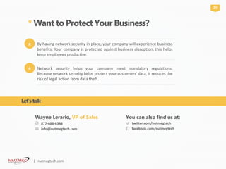 877-688-6344
info@nutmegtech.com
Wayne Lerario, VP of Sales
twitter.com/nutmegtech
facebook.com/nutmegtech
You can also find us at:
* Want to Protect Your Business?
20
Network security helps your company meet mandatory regulations.
Because network security helps protect your customers' data, it reduces the
risk of legal action from data theft.
*
By having network security in place, your company will experience business
benefits. Your company is protected against business disruption, this helps
keep employees productive.
*
Let’stalk
| nutmegtech.com
 