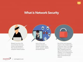 Network security is the
any protection of access,
misuse, and hacking of
files and directories in a
computer network system.
Some of the most
common threats to a
network include viruses,
worms, spyware, adware
and identity theft.
One of the most important
aspects is the multiple layers
of security. There is no single
package or system that will
offer complete protection
against every threat to your
network, so it is important to
remember to use multiple
layers of security for your
network.
What is Network Security
05
| nutmegtech.com
 