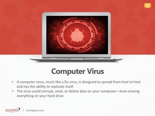 Computer Virus
09
A computer virus, much like a flu virus, is designed to spread from host to host•
and has the ability to replicate itself.
The virus could corrupt, steal, or delete data on your computer• —even erasing
everything on your hard drive.
| nutmegtech.com
 