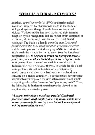 WHAT IS NEURAL NETWORK?
Artificial neural networks (or ANNs) are mathematical
inventions inspired by observations made in the study of
biological systems, though loosely based on the actual
biology. Work on ANNs has been motivated right from its
inception by the recognition that the human brain computes in
an entirely different way from the conventional digital
computer. The brain is a highly complex, non-linear and
parallel computer (i.e., an information-processing system)
and the main purpose behind studying ANNs is to attain as
much similarity as possible to the same from the functional
perspective, i.e., to be good at which the biological brain is
good, and poor at which the biological brain is poor. In its
most general form, a neural network is a machine that is
designed to model or emulate the way in which the biological
brain performs its task or function of interest, usually
implemented using electronic hardware or simulated in a
software on a digital computer. To achieve good performance,
neural networks employ a massive interconnection of simple
computing cells called “neurons” or “processing units”. Thus,
the following definition of neural networks viewed as an
adaptive machine can be given:
“A neural network is a massively parallel distributed
processor made up of simple processing units, which has a
natural propensity for storing experiential knowledge and
making it available for use.”
 
