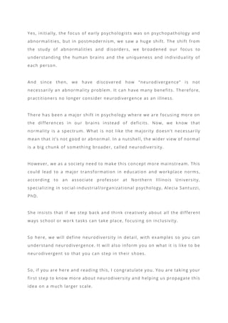 Yes, initially, the focus of early psychologists was on psychopathology and
abnormalities, but in postmodernism, we saw a huge shift. The shift from
the study of abnormalities and disorder s, we broadened our focus to
understanding the human brains and the uniqueness and individuality of
each person.
And since then, we have discovered how “neurodivergence” is not
necessarily an abnormality problem. It can have many benefits. Therefore,
practitioners no longer consider neurodivergence as an illness.
There has been a major shift in psychology where we are focusing more on
the differences in our brains instead of deficits. Now, we know that
normality is a spectrum. What is not like the majority doesn’t necessarily
mean that it’s not good or abnormal. In a nutshell, the wider view of normal
is a big chunk of something broader, called neurodiversity.
However, we as a society need to make this concept more mainstream. This
could lead to a major transformation in education and workplace norms,
according to an associate professor at Northern Illinois University,
specializing in social-industrial/organizational psychology, Alecia Santuzzi,
PhD.
She insists that if we step back and think creatively about all the different
ways school or work tasks can take place, focusing on inclusivity.
So here, we will define neurodiversity in detail, with examples so you can
understand neurodivergence. It will also inform you on what it is like to be
neurodivergent so that you can step in their shoes.
So, if you are here and reading this, I congratulate you. You are taking your
first step to know more about neurodiversity and helping us propagate this
idea on a much larger scale.
 